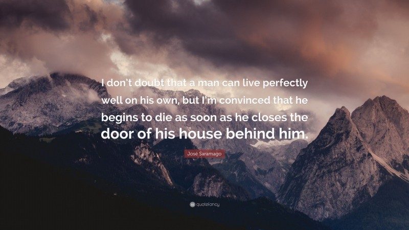José Saramago Quote: “I don’t doubt that a man can live perfectly well on his own, but I’m convinced that he begins to die as soon as he closes the door of his house behind him.”