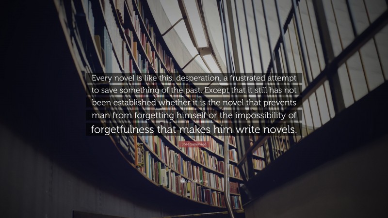 José Saramago Quote: “Every novel is like this, desperation, a frustrated attempt to save something of the past. Except that it still has not been established whether it is the novel that prevents man from forgetting himself or the impossibility of forgetfulness that makes him write novels.”