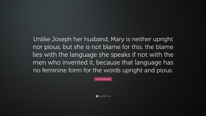 José Saramago Quote: “Unlike Joseph her husband, Mary is neither upright nor pious, but she is not blame for this, the blame lies with the language she speaks if not with the men who invented it, because that language has no feminine form for the words upright and pious.”