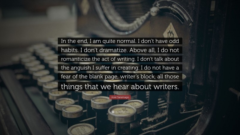 José Saramago Quote: “In the end, I am quite normal. I don’t have odd habits. I don’t dramatize. Above all, I do not romanticize the act of writing. I don’t talk about the anguish I suffer in creating. I do not have a fear of the blank page, writer’s block, all those things that we hear about writers.”