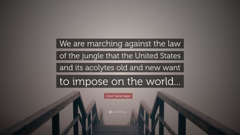 José Saramago Quote: “We are marching against the law of the jungle that the United States and its acolytes old and new want to impose on the world...”