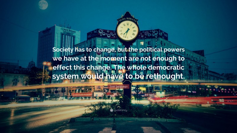 José Saramago Quote: “Society has to change, but the political powers we have at the moment are not enough to effect this change. The whole democratic system would have to be rethought.”