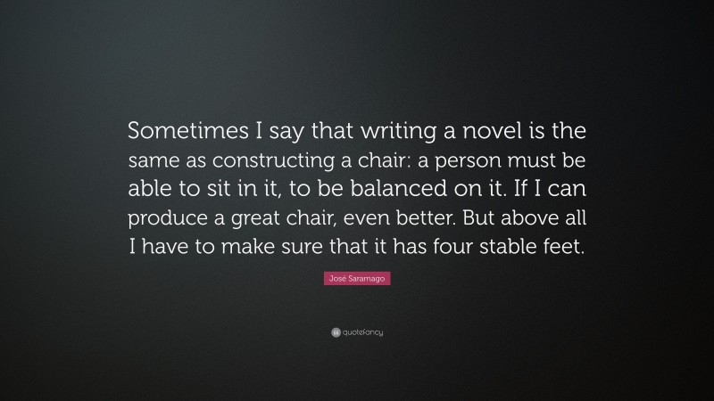 José Saramago Quote: “Sometimes I say that writing a novel is the same as constructing a chair: a person must be able to sit in it, to be balanced on it. If I can produce a great chair, even better. But above all I have to make sure that it has four stable feet.”