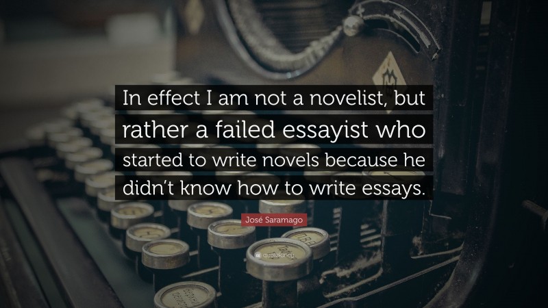 José Saramago Quote: “In effect I am not a novelist, but rather a failed essayist who started to write novels because he didn’t know how to write essays.”