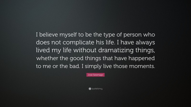José Saramago Quote: “I believe myself to be the type of person who does not complicate his life. I have always lived my life without dramatizing things, whether the good things that have happened to me or the bad. I simply live those moments.”