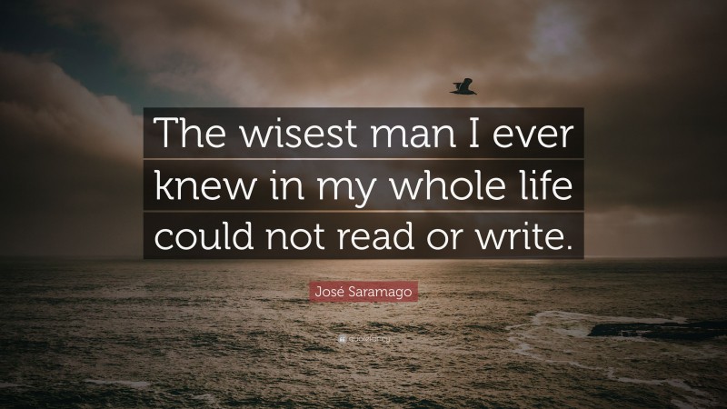 José Saramago Quote: “The wisest man I ever knew in my whole life could not read or write.”