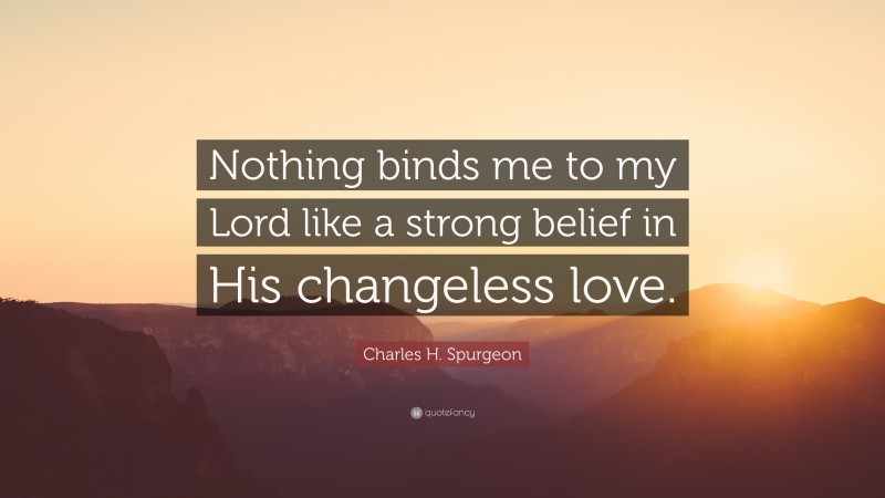 Charles H. Spurgeon Quote: “Nothing binds me to my Lord like a strong belief in His changeless love.”