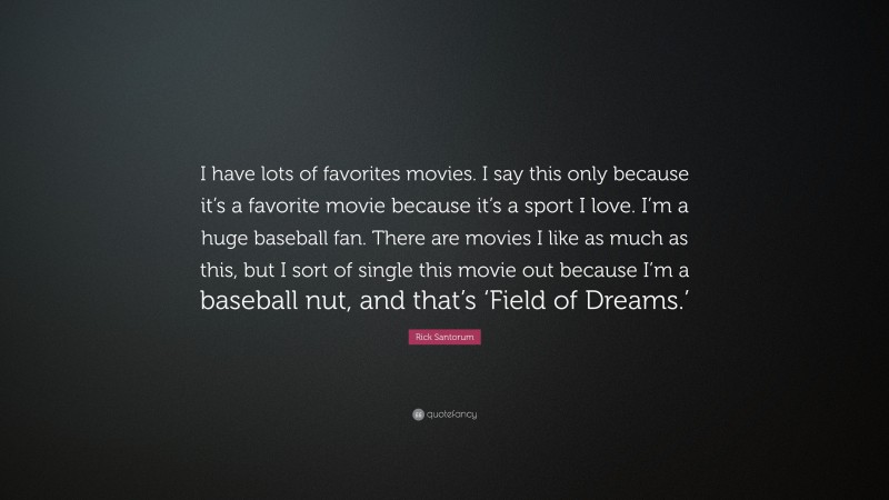 Rick Santorum Quote: “I have lots of favorites movies. I say this only because it’s a favorite movie because it’s a sport I love. I’m a huge baseball fan. There are movies I like as much as this, but I sort of single this movie out because I’m a baseball nut, and that’s ‘Field of Dreams.’”