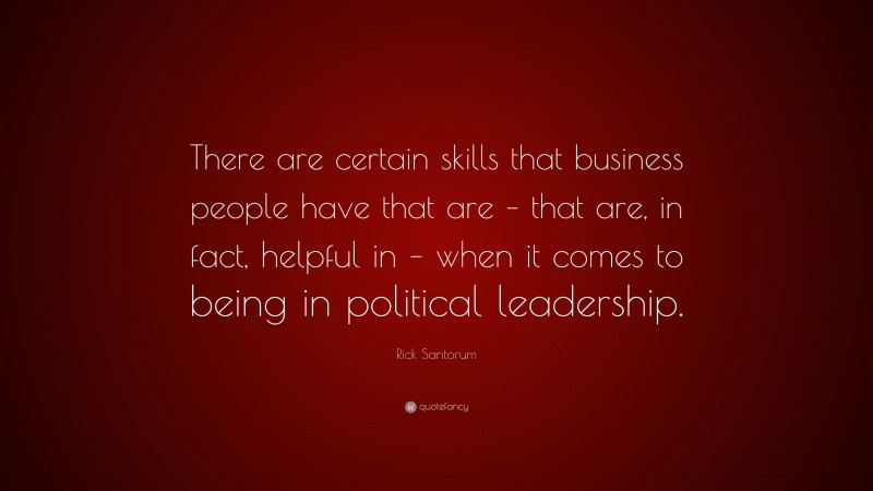 Rick Santorum Quote: “There are certain skills that business people have that are – that are, in fact, helpful in – when it comes to being in political leadership.”