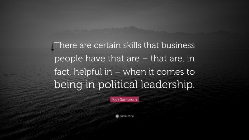Rick Santorum Quote: “There are certain skills that business people have that are – that are, in fact, helpful in – when it comes to being in political leadership.”