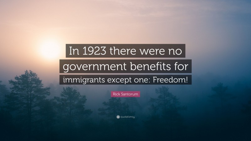 Rick Santorum Quote: “In 1923 there were no government benefits for immigrants except one: Freedom!”