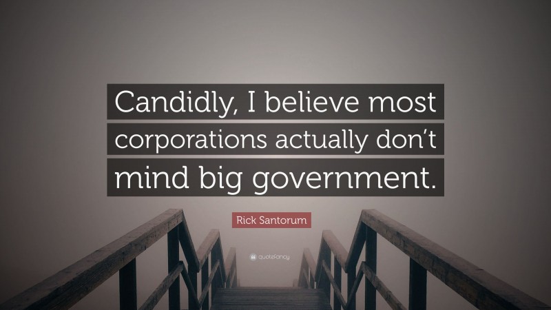 Rick Santorum Quote: “Candidly, I believe most corporations actually don’t mind big government.”