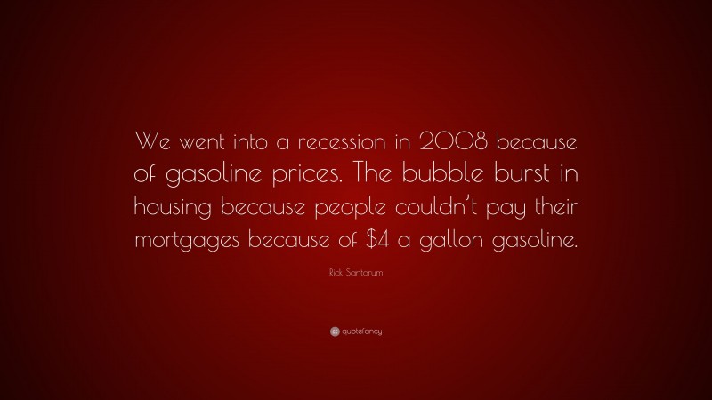 Rick Santorum Quote: “We went into a recession in 2008 because of gasoline prices. The bubble burst in housing because people couldn’t pay their mortgages because of $4 a gallon gasoline.”
