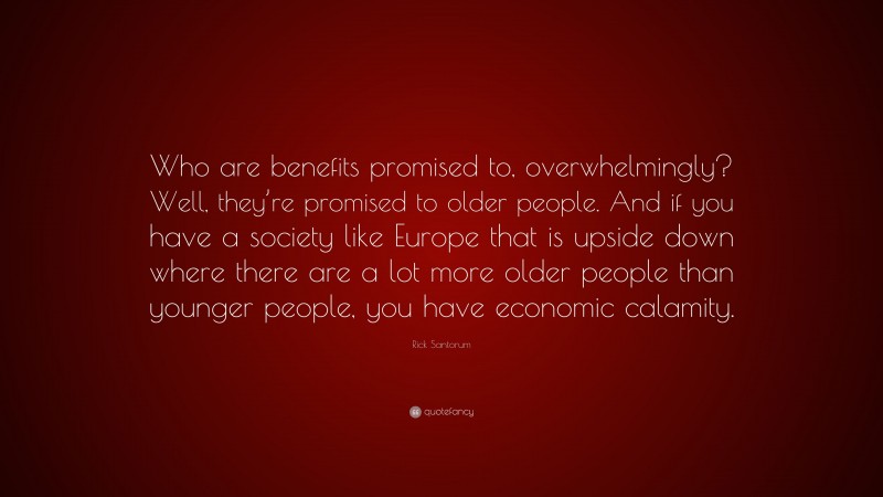 Rick Santorum Quote: “Who are benefits promised to, overwhelmingly? Well, they’re promised to older people. And if you have a society like Europe that is upside down where there are a lot more older people than younger people, you have economic calamity.”