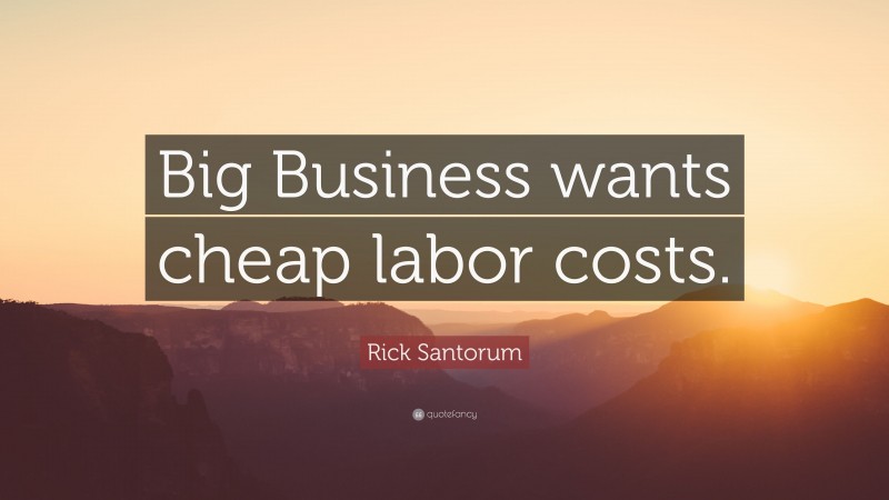 Rick Santorum Quote: “Big Business wants cheap labor costs.”