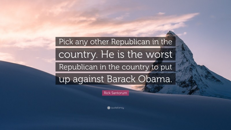 Rick Santorum Quote: “Pick any other Republican in the country. He is the worst Republican in the country to put up against Barack Obama.”