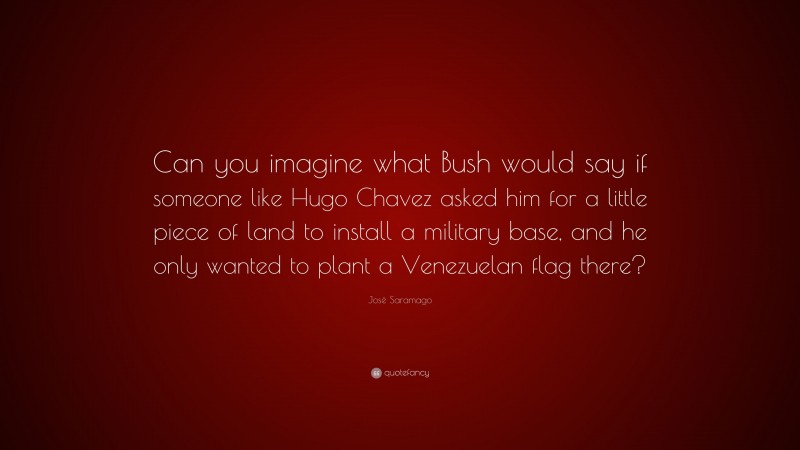 José Saramago Quote: “Can you imagine what Bush would say if someone like Hugo Chavez asked him for a little piece of land to install a military base, and he only wanted to plant a Venezuelan flag there?”