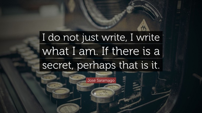 José Saramago Quote: “I do not just write, I write what I am. If there is a secret, perhaps that is it.”