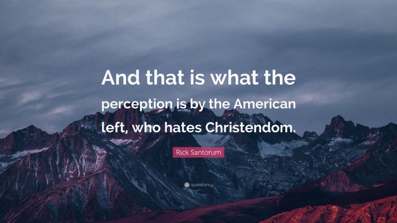 Rick Santorum Quote: “And that is what the perception is by the American left, who hates Christendom.”