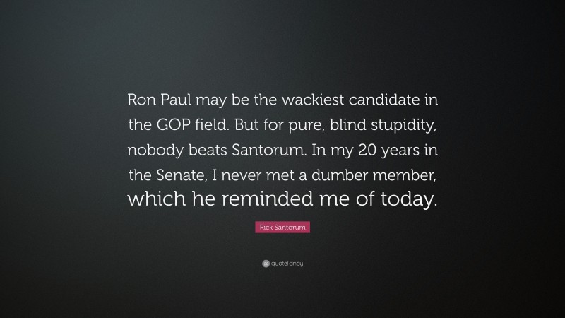 Rick Santorum Quote: “Ron Paul may be the wackiest candidate in the GOP field. But for pure, blind stupidity, nobody beats Santorum. In my 20 years in the Senate, I never met a dumber member, which he reminded me of today.”