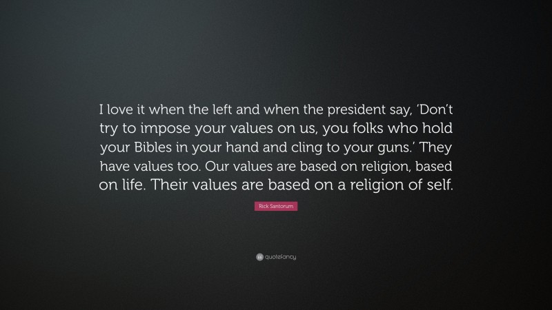 Rick Santorum Quote: “I love it when the left and when the president say, ‘Don’t try to impose your values on us, you folks who hold your Bibles in your hand and cling to your guns.’ They have values too. Our values are based on religion, based on life. Their values are based on a religion of self.”