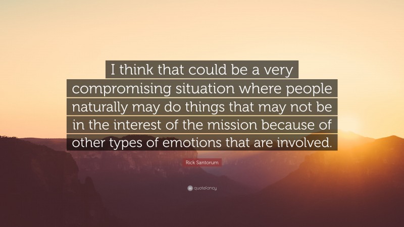 Rick Santorum Quote: “I think that could be a very compromising situation where people naturally may do things that may not be in the interest of the mission because of other types of emotions that are involved.”