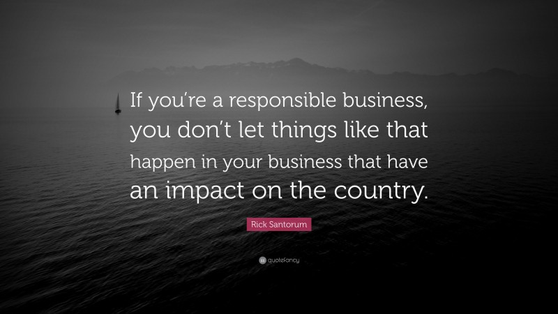 Rick Santorum Quote: “If you’re a responsible business, you don’t let things like that happen in your business that have an impact on the country.”