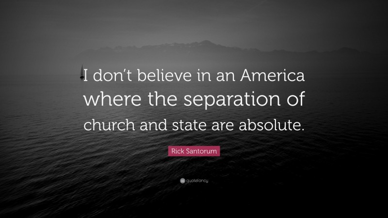 Rick Santorum Quote: “I don’t believe in an America where the separation of church and state are absolute.”