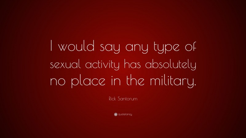 Rick Santorum Quote: “I would say any type of sexual activity has absolutely no place in the military.”