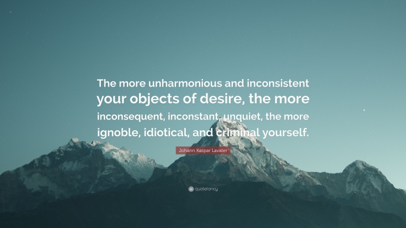 Johann Kaspar Lavater Quote: “The more unharmonious and inconsistent your objects of desire, the more inconsequent, inconstant, unquiet, the more ignoble, idiotical, and criminal yourself.”