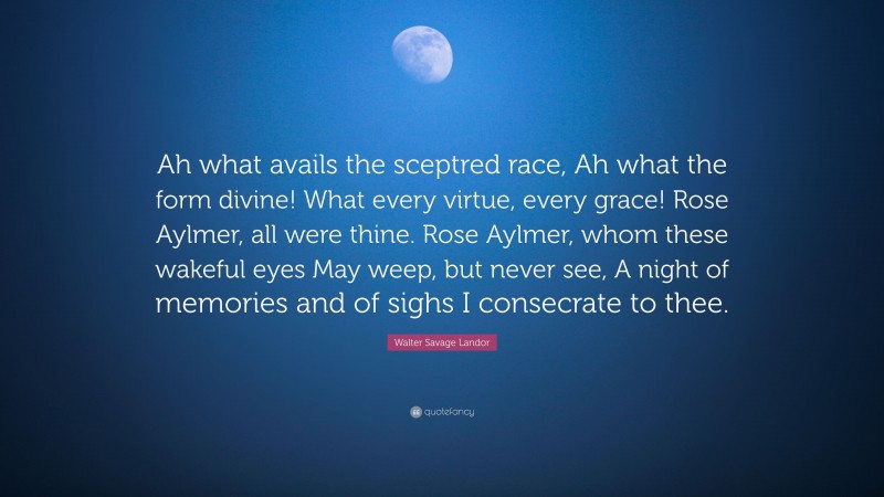 Walter Savage Landor Quote: “Ah what avails the sceptred race, Ah what the form divine! What every virtue, every grace! Rose Aylmer, all were thine. Rose Aylmer, whom these wakeful eyes May weep, but never see, A night of memories and of sighs I consecrate to thee.”