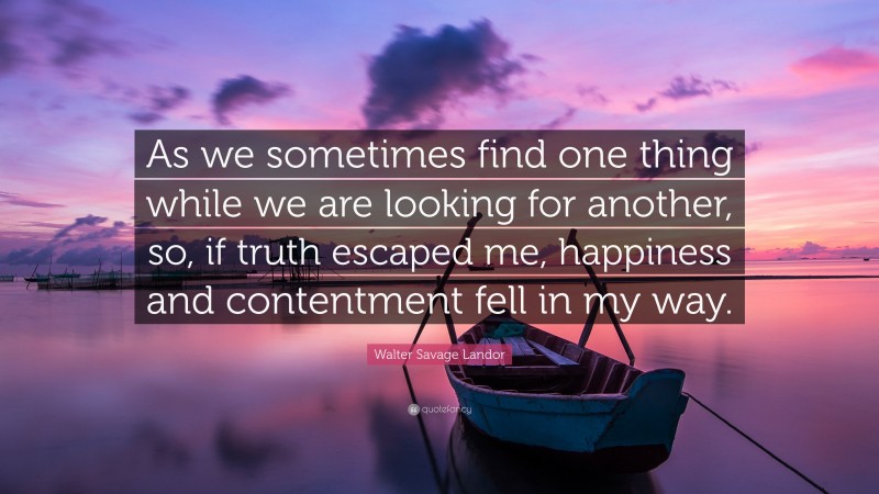 Walter Savage Landor Quote: “As we sometimes find one thing while we are looking for another, so, if truth escaped me, happiness and contentment fell in my way.”