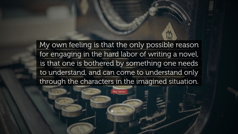 May Sarton Quote: “My own feeling is that the only possible reason for engaging in the hard labor of writing a novel, is that one is bothered by something one needs to understand, and can come to understand only through the characters in the imagined situation.”