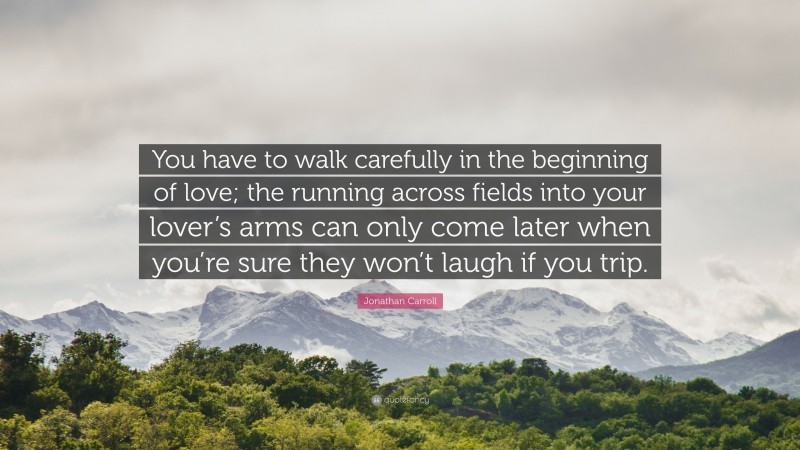 Jonathan Carroll Quote: “You have to walk carefully in the beginning of love; the running across fields into your lover’s arms can only come later when you’re sure they won’t laugh if you trip.”