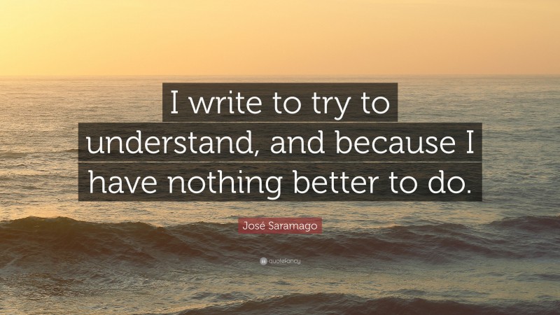 José Saramago Quote: “I write to try to understand, and because I have nothing better to do.”