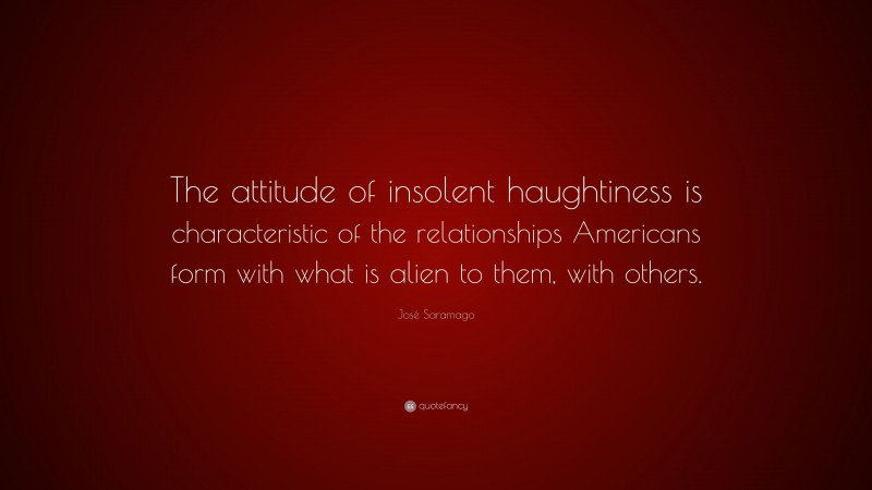 José Saramago Quote: “The attitude of insolent haughtiness is characteristic of the relationships Americans form with what is alien to them, with others.”