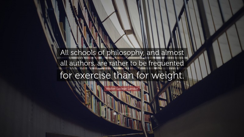 Walter Savage Landor Quote: “All schools of philosophy, and almost all authors, are rather to be frequented for exercise than for weight.”