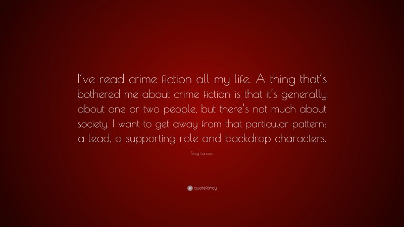 Stieg Larsson Quote: “I’ve read crime fiction all my life. A thing that’s bothered me about crime fiction is that it’s generally about one or two people, but there’s not much about society. I want to get away from that particular pattern: a lead, a supporting role and backdrop characters.”