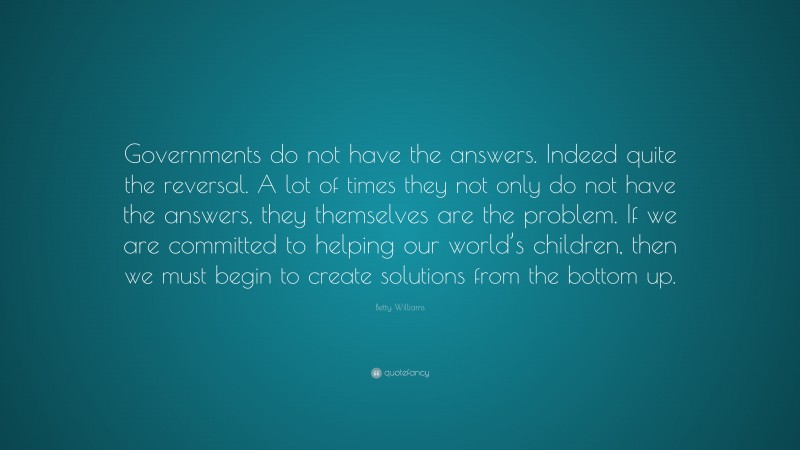 Betty Williams Quote: “Governments do not have the answers. Indeed quite the reversal. A lot of times they not only do not have the answers, they themselves are the problem. If we are committed to helping our world’s children, then we must begin to create solutions from the bottom up.”