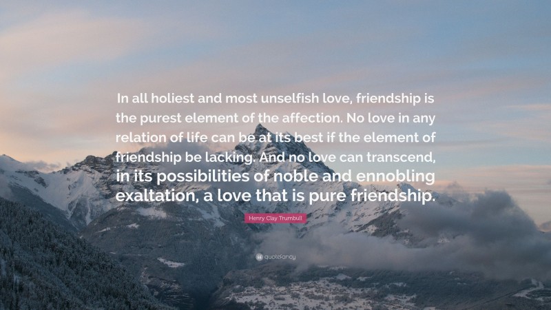 Henry Clay Trumbull Quote: “In all holiest and most unselfish love, friendship is the purest element of the affection. No love in any relation of life can be at its best if the element of friendship be lacking. And no love can transcend, in its possibilities of noble and ennobling exaltation, a love that is pure friendship.”