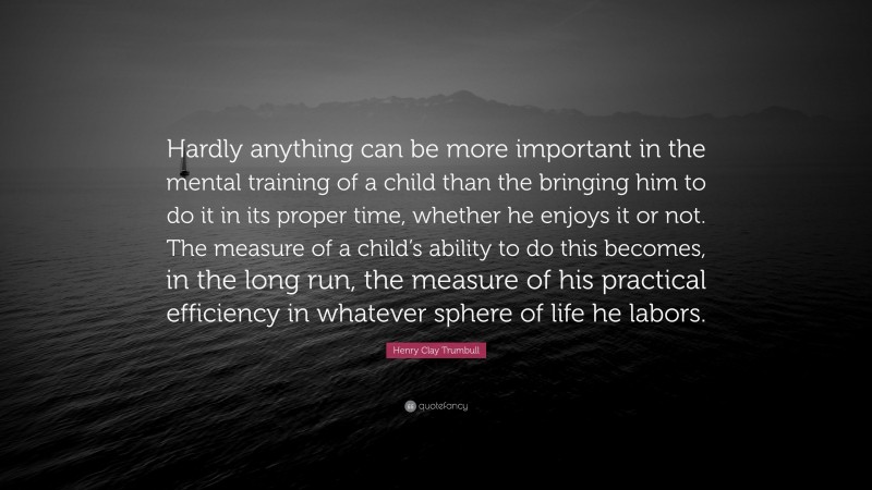 Henry Clay Trumbull Quote: “Hardly anything can be more important in the mental training of a child than the bringing him to do it in its proper time, whether he enjoys it or not. The measure of a child’s ability to do this becomes, in the long run, the measure of his practical efficiency in whatever sphere of life he labors.”