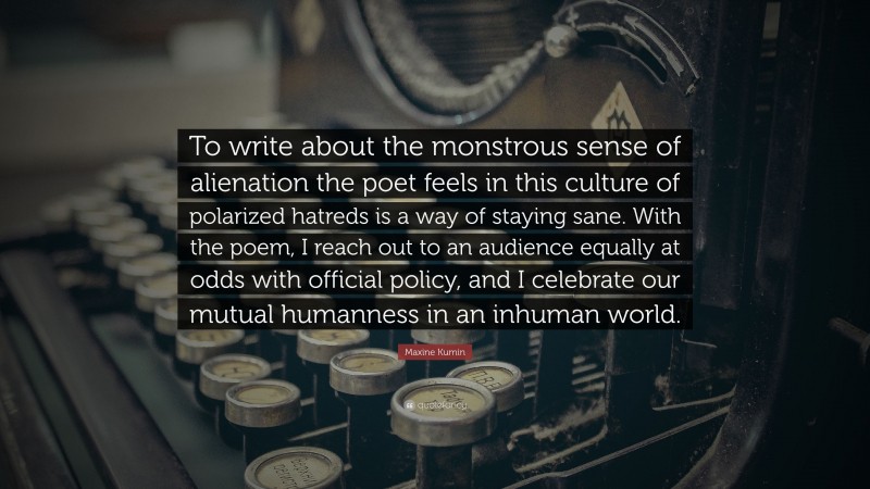 Maxine Kumin Quote: “To write about the monstrous sense of alienation the poet feels in this culture of polarized hatreds is a way of staying sane. With the poem, I reach out to an audience equally at odds with official policy, and I celebrate our mutual humanness in an inhuman world.”