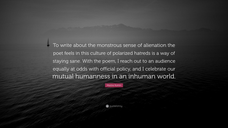 Maxine Kumin Quote: “To write about the monstrous sense of alienation the poet feels in this culture of polarized hatreds is a way of staying sane. With the poem, I reach out to an audience equally at odds with official policy, and I celebrate our mutual humanness in an inhuman world.”