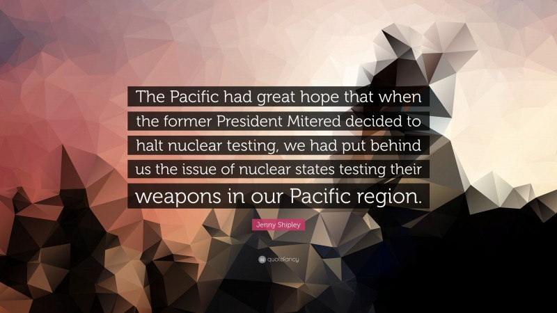 Jenny Shipley Quote: “The Pacific had great hope that when the former President Mitered decided to halt nuclear testing, we had put behind us the issue of nuclear states testing their weapons in our Pacific region.”