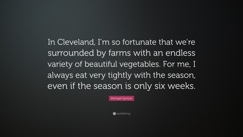 Michael Symon Quote: “In Cleveland, I’m so fortunate that we’re surrounded by farms with an endless variety of beautiful vegetables. For me, I always eat very tightly with the season, even if the season is only six weeks.”