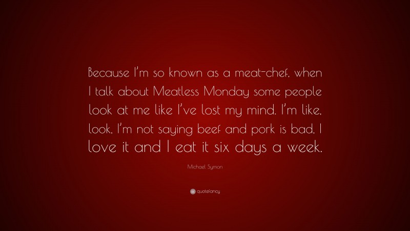 Michael Symon Quote: “Because I’m so known as a meat-chef, when I talk about Meatless Monday some people look at me like I’ve lost my mind. I’m like, look, I’m not saying beef and pork is bad, I love it and I eat it six days a week.”