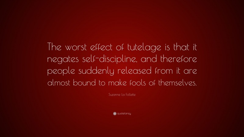 Suzanne La Follette Quote: “The worst effect of tutelage is that it negates self-discipline, and therefore people suddenly released from it are almost bound to make fools of themselves.”