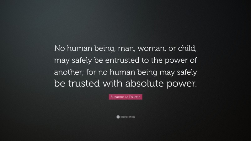 Suzanne La Follette Quote: “No human being, man, woman, or child, may safely be entrusted to the power of another; for no human being may safely be trusted with absolute power.”