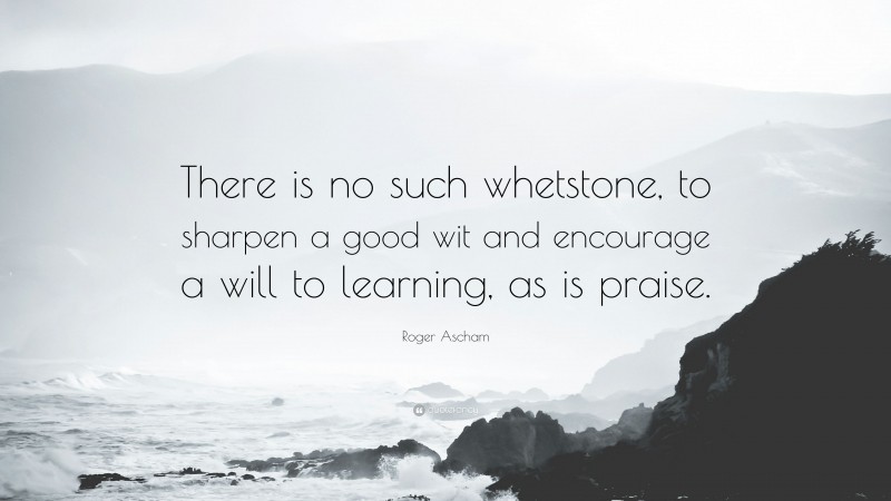 Roger Ascham Quote: “There is no such whetstone, to sharpen a good wit and encourage a will to learning, as is praise.”