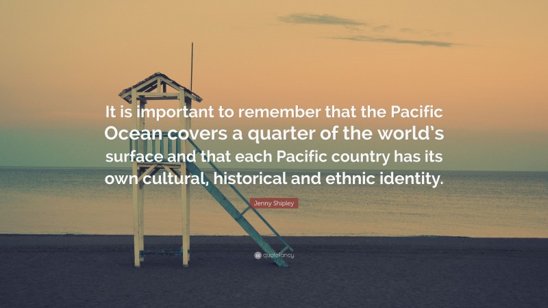 Jenny Shipley Quote: “It is important to remember that the Pacific Ocean covers a quarter of the world’s surface and that each Pacific country has its own cultural, historical and ethnic identity.”